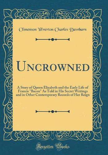 Uncrowned: A Story of Queen Elizabeth and the Early Life of Francis "Bacon" As Told in His Secret Writings and in Other Contemporary Records of Her Reign (Classic Reprint)