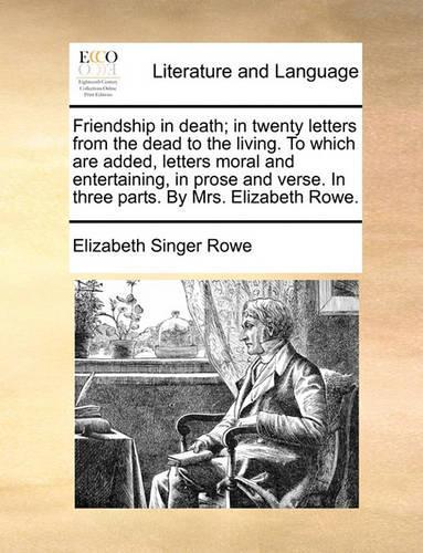 Friendship in death; in twenty letters from the dead to the living. To which are added, letters moral and entertaining, in prose and verse. In three parts. By Mrs. Elizabeth Rowe.