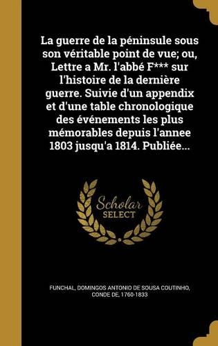 La Guerre de La Peninsule Sous Son Veritable Point de Vue; Ou, Lettre a Mr. L'Abbe F*** Sur L'Histoire de La Derniere Guerre. Suivie D'Un Appendix Et D'Une Table Chronologique Des Evenements Les Plus Memorables Depuis L'Annee 1803 Jusqu'a 1814. Pub