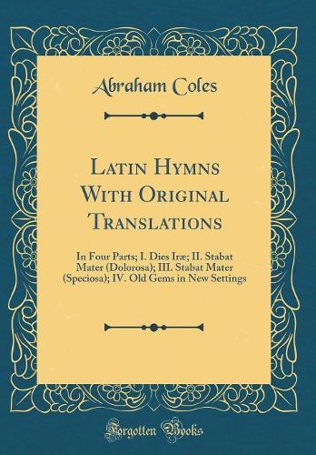 Latin Hymns with Original Translations: In Four Parts; I. Dies Iræ; II. Stabat Mater (Dolorosa); III. Stabat Mater (Speciosa); IV. Old Gems in New Settings (Classic Reprint)