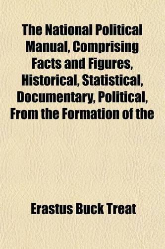 The National Political Manual, Comprising Facts and Figures, Historical, Statistical, Documentary, Political, from the Formation of the: (English)