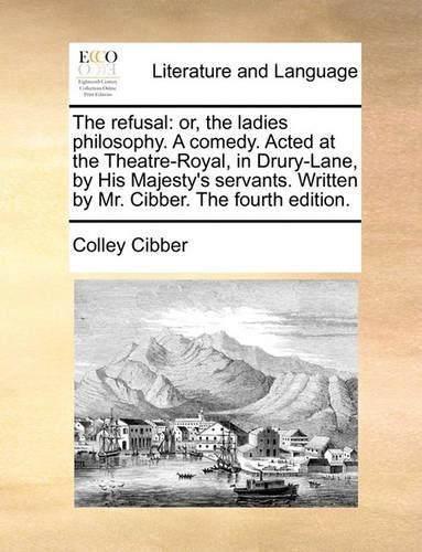 The Refusal: Or, the Ladies Philosophy. a Comedy. Acted at the Theatre-Royal, in Drury-Lane, by His Majesty's Servants. Written by Mr. Cibber. the Fourth Edition