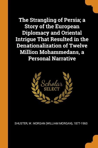 The Strangling of Persia; a Story of the European Diplomacy and Oriental Intrigue That Resulted in the Denationalization of Twelve Million Mohammedans, a Personal Narrative