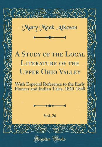 A Study of the Local Literature of the Upper Ohio Valley, Vol. 26: With Especial Reference to the Early Pioneer and Indian Tales, 1820-1840 (Classic Reprint)