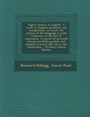 Higher Lessons in English. a Work on English Grammar and Composition, in Which the Science of the Language Is Made Tributary to the Art of Expression.
