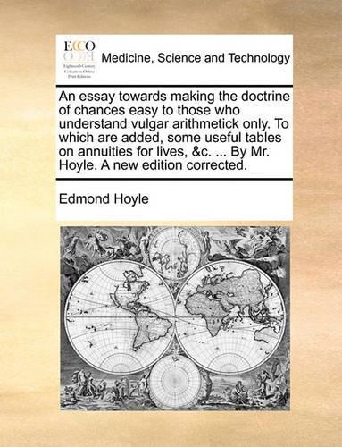 An Essay Towards Making the Doctrine of Chances Easy to Those Who Understand Vulgar Arithmetick Only. to Which Are Added, Some Useful Tables on Annuities for Lives, &C. ... by Mr. Hoyle. a New Edition Corrected.: (English)