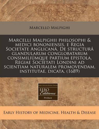 Marcelli Malpighii Philosophi & Medici Bononiensis, E Regia Societate Anglicanâ, de Structurâ Glandularum Conglobatarum Consimiliúmque Partium Epistola, Regiae Societati Londini Ad Scientiam Naturalem Promovendam, Institutae, Dicata. (1689)