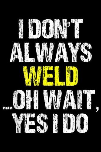 I Don't Always Weld ... Oh wait, Yes I Do: I Don't Always Weld Oh Yes I Do Funny Welder Welding Gift Journal/Notebook Blank Lined Ruled 6x9 100 Pages