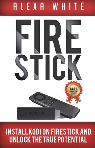 Fire Stick: Install KODI On Firestick And Unlock The True Potential 2018 Updated Edition (Streaming Devices, Amazon Fire TV Stick User Guide, How To Use Fire St