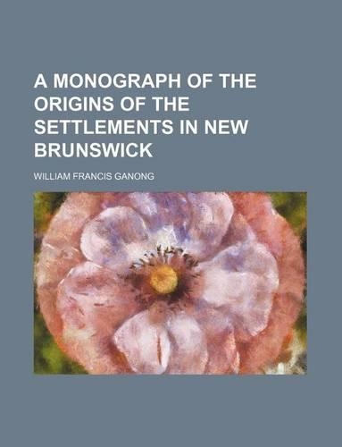 A Monograph of the Origins of the Settlements in New Brunswick: (English)