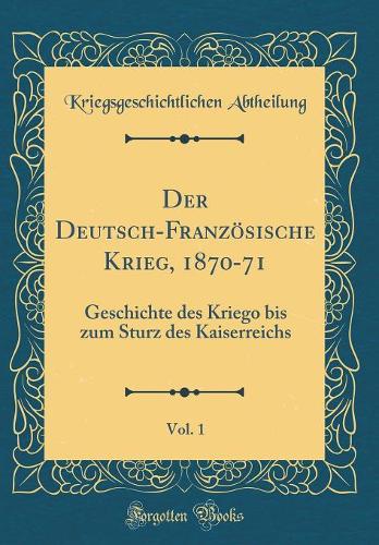 Der Deutsch-Französische Krieg, 1870-71, Vol. 1: Geschichte Des Kriego Bis Zum Sturz Des Kaiserreichs (Classic Reprint)