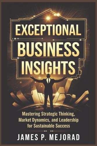 Exceptional Business Insight: Mastering Strategic Thinking, Market Dynamics, and Leadership for Sustainable Success