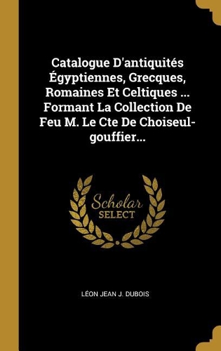 Catalogue D'antiquités Égyptiennes, Grecques, Romaines Et Celtiques ... Formant La Collection De Feu M. Le Cte De Choiseul-gouffier...