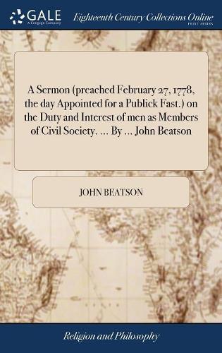 A Sermon (preached February 27, 1778, the day Appointed for a Publick Fast.) on the Duty and Interest of men as Members of Civil Society. ... By ... John Beatson