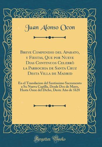 Breve Compendio del Aparato, Y Fiestas, Que Por Nueve Dias Continuos Celebrò La Parrochia de Santa Cruz Desta Villa de Madrid: En El Translacion del Santissimo Sacramento a Su Nueva Capilla, Desde DOS de Mayo, Hasta Onze del Dicho, Deste Año de 1628