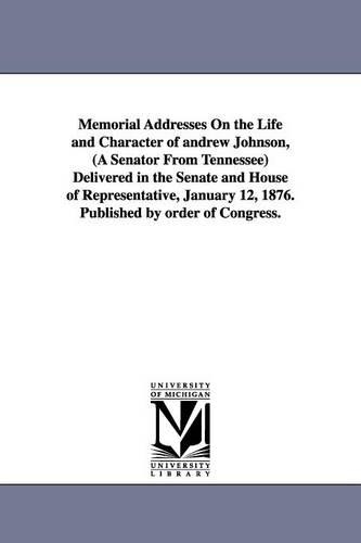 Memorial Addresses On the Life and Character of andrew Johnson, (A Senator From Tennessee) Delivered in the Senate and House of Representative, January 12, 1876. Published by order of Congress.