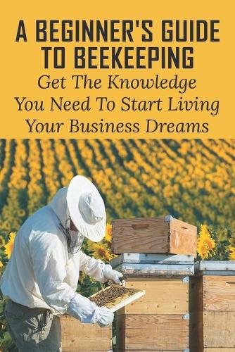 A Beginner's Guide To Beekeeping: Get The Knowledge You Need To Start Living Your Business Dreams: How To Start