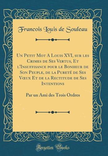 Un Petit Mot A Louis XVI, sur les Crimes de Ses Vertus, Et l'Insuffisance pour le Bonheur de Son Peuple, de la Pureté de Ses Vux Et de la Rectitude de Ses Intentions: Par un Ami des Trois Ordres (Classic Reprint)