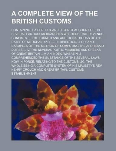 A Complete View of the British Customs; Containing, I. a Perfect and Distinct Account of the Several Particular Branches Whereof That Revenue Consists. II. the Former and Additional Books of the Rates of Merchandizes III. Directions For, and Exampl