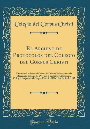 El Archivo de Protocolos del Colegio del Corpus Christi: Discursos Leídos en el Centro de Cultura Valenciana en la Recepción Pública del Dr. Juan B Sentandreu Benavent, Colegial Perpetuo del Corpus Christi, el Dia 15 de Junio de 1935 (Classic Repri