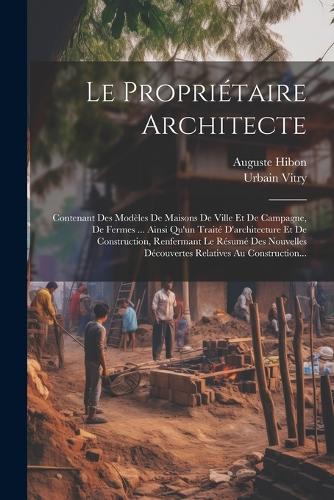 Le Propriétaire Architecte: Contenant Des Modèles De Maisons De Ville Et De Campagne, De Fermes ... Ainsi Qu'un Traité D'architecture Et De Construction, Renfermant Le Résumé D