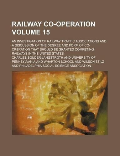Railway Co-Operation Volume 15; An Investigation of Railway Traffic Associations and a Discussion of the Degree and Form of Co-Operation That Should Be Granted Competing Railways in the United States