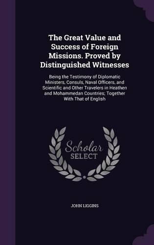 The Great Value and Success of Foreign Missions. Proved by Distinguished Witnesses: Being the Testimony of Diplomatic Ministers, Consuls, Naval Officers, and Scientific and Other Travelers in Heathen and Mohammedan Countries; Togeth(English)