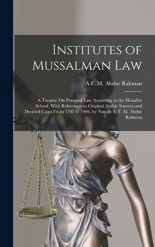 Institutes of Mussalman Law: A Treatise On Personal Law According to the Hanafite School, With References to Original Arabic Sources and Decided Cases From 1795 to 1906. by Nawa