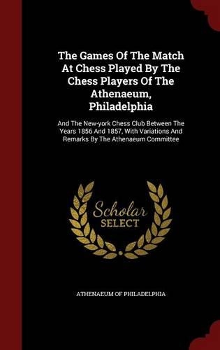 The Games Of The Match At Chess Played By The Chess Players Of The Athenaeum, Philadelphia: And The New-york Chess Club Between The Years 1856 And 1857, With Variations And Remarks By The Athenaeum Committee