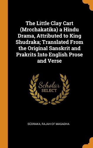 The Little Clay Cart (Mrcchakatika) a Hindu Drama, Attributed to King Shudraka; Translated From the Original Sanskrit and Prakrits Into English Prose and Verse
