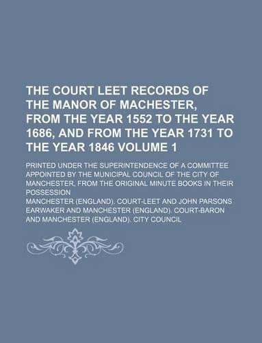 The Court Leet Records of the Manor of Machester, from the Year 1552 to the Year 1686, and from the Year 1731 to the Year 1846 Volume 1; Printed Under the Superintendence of a Committee Appointed by the Municipal Council of the City of Manchester, : (English)