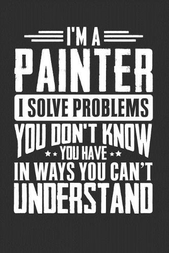 I'm A Painter I Solve Problems You Don't Know You Have In Ways You Can't Understand