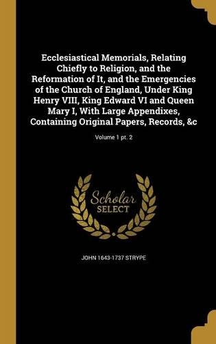Ecclesiastical Memorials, Relating Chiefly to Religion, and the Reformation of It, and the Emergencies of the Church of England, Under King Henry VIII, King Edward VI and Queen Mary I, With Large Appendixes, Containing Original Papers, Records, &c;