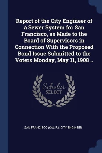 Report of the City Engineer of a Sewer System for San Francisco, as Made to the Board of Supervisors in Connection With the Proposed Bond Issue Submitted to the Voters Monday, May 11, 1908 ..