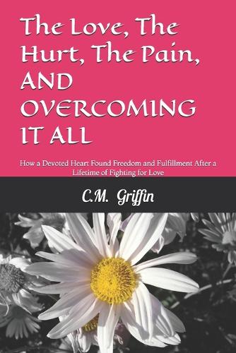 The Love, The Hurt, The Pain, AND OVERCOMING IT ALL: How a Devoted Heart Found Freedom and Fulfillment After a Lifetime of Fighting for Love