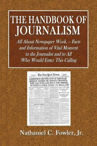 The Handbook of Journalism: All about Newspaper Work.- Facts and Information of Vital Moment to the Journalist and to All Who Would Enter This Calling