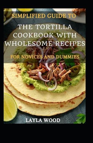 Simplified Guide To The Tortilla Cookbook With Wholesome Recipes For Novices And Dummies