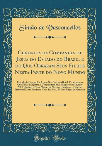 Chronica da Companhia de Jesus do Estado do Brazil e do Que Obraram Seus Filhos Nesta Parte do Novo Mundo: Entrada da Companhia de Jesu Nas Partes do Brasil, Fundamentos Que Nellas Lançaram, e Continuaram Seus Religiosos em Quanto Alli Trabalhou o 