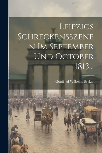 Leipzigs Schreckensszenen Im September Und October 1813...