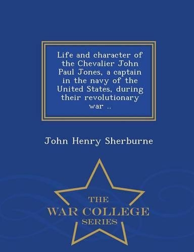 Life and Character of the Chevalier John Paul Jones, a Captain in the Navy of the United States, During Their Revolutionary War .. - War College Series