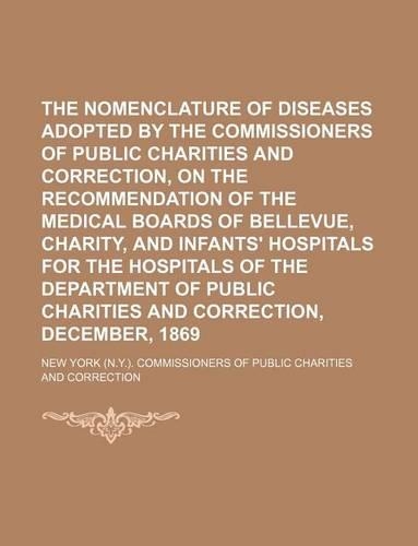 The Nomenclature of Diseases Adopted by the Commissioners of Public Charities and Correction, on the Recommendation of the Medical Boards of Bellevue, Charity, and Infants' Hospitals for the Hospitals of the Department of Public Charities and