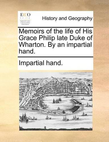 Memoirs of the Life of His Grace Philip Late Duke of Wharton. by an Impartial Hand.