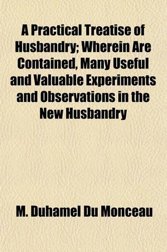 A Practical Treatise of Husbandry; Wherein Are Contained, Many Useful and Valuable Experiments and Observations in the New Husbandry
