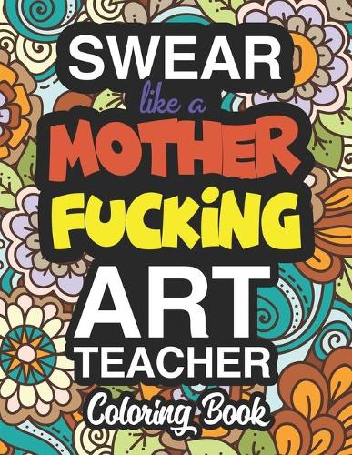 Swear Like A Mother Fucking Art Teacher: A Sweary Adult Coloring Book For Swearing Like An Art Teacher: Art Teacher Gifts Presents For Art Teachers Fine Arts Graphic Design Ceramics Drawing