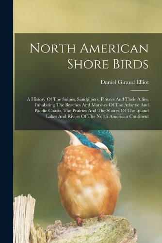 North American Shore Birds; A History Of The Snipes, Sandpipers, Plovers And Their Allies, Inhabiting The Beaches And Marshes Of The Atlantic And Pacific Coasts, The Prairies And The Shores Of The Inland Lakes And Rivers Of The North American Conti