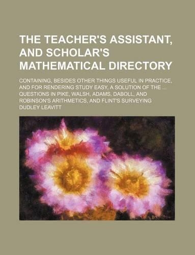 The Teacher's Assistant, and Scholar's Mathematical Directory; Containing, Besides Other Things Useful in Practice, and for Rendering Study Easy, a Solution of the ... Questions in Pike, Walsh, Adams, Daboll, and Robinson's Arithmetics, and Flint's