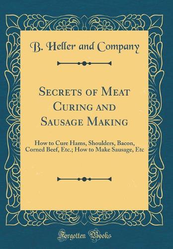 Secrets of Meat Curing and Sausage Making: How to Cure Hams, Shoulders, Bacon, Corned Beef, Etc.; How to Make Sausage, Etc (Classic Reprint)