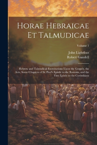 Horae Hebraicae et Talmudicae: Hebrew and Talmudical Exercitations Upon the Gospels, the Acts, Some Chapters of St. Paul's Epistle to the Romans, and the First Epistle to the Cori