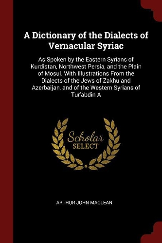 A Dictionary of the Dialects of Vernacular Syriac: As Spoken by the Eastern Syrians of Kurdistan, Northwest Persia, and the Plain of Mosul. with Illustrations from the Dialects of the Jews of Zakhu a