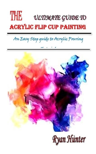 The Ultimate Guide to Acrylic Flip Cup Painting: An Easy Step guide to Acrylic Pouring Tutorial